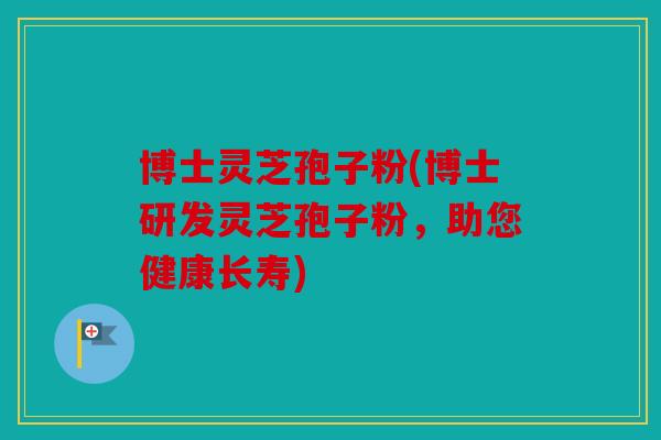 博士灵芝孢子粉(博士研发灵芝孢子粉，助您健康长寿)