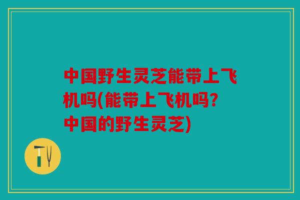 中国野生灵芝能带上飞机吗(能带上飞机吗？中国的野生灵芝)