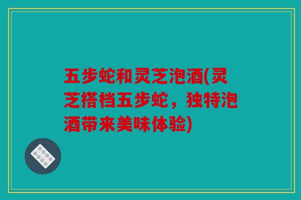 五步蛇和灵芝泡酒(灵芝搭档五步蛇，独特泡酒带来美味体验)