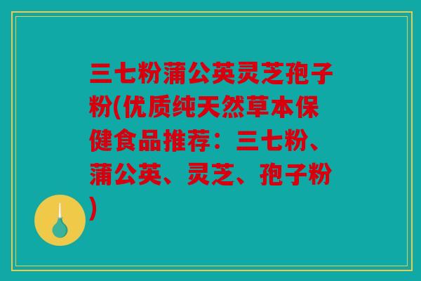 三七粉蒲公英灵芝孢子粉(优质纯天然草本保健食品推荐：三七粉、蒲公英、灵芝、孢子粉)