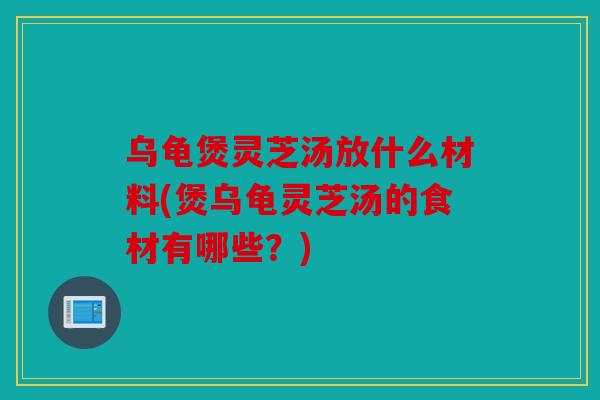 乌龟煲灵芝汤放什么材料(煲乌龟灵芝汤的食材有哪些？)
