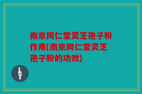 南京同仁堂灵芝孢子粉作用(南京同仁堂灵芝孢子粉的功效)