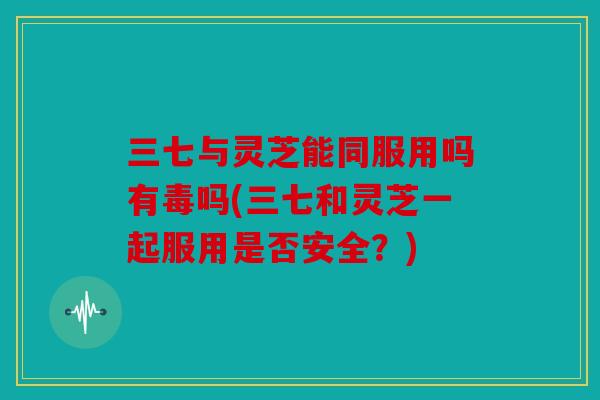 三七与灵芝能同服用吗有毒吗(三七和灵芝一起服用是否安全？)