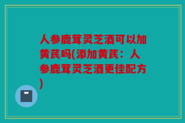 人参鹿茸灵芝酒可以加黄芪吗(添加黄芪：人参鹿茸灵芝酒更佳配方)
