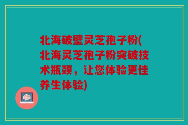 北海破壁灵芝孢子粉(北海灵芝孢子粉突破技术瓶颈，让您体验更佳养生体验)