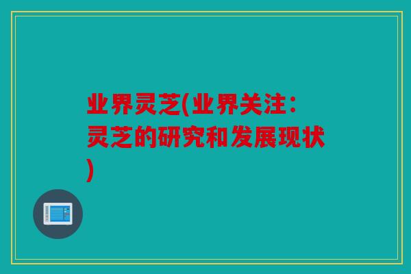 业界灵芝(业界关注：灵芝的研究和发展现状)