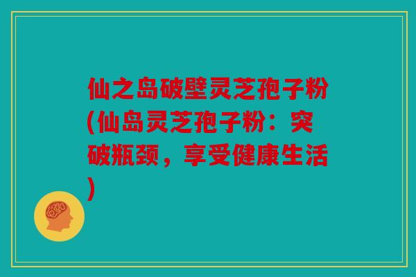 仙之岛破壁灵芝孢子粉(仙岛灵芝孢子粉：突破瓶颈，享受健康生活)