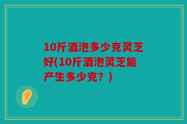 10斤酒泡多少克灵芝好(10斤酒泡灵芝能产生多少克？)