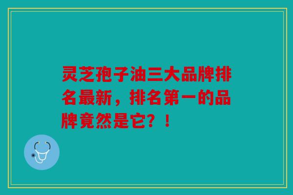 灵芝孢子油三大品牌排名新，排名第一的品牌竟然是它？！