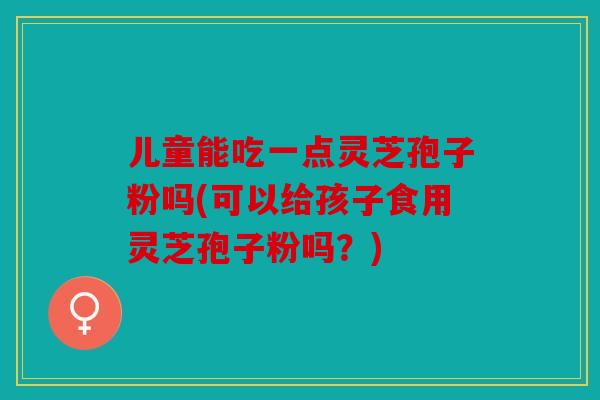 儿童能吃一点灵芝孢子粉吗(可以给孩子食用灵芝孢子粉吗？)