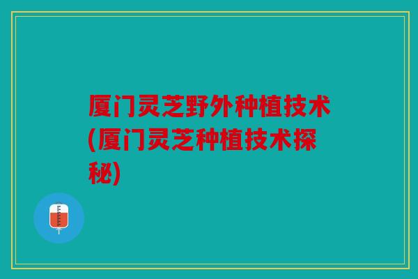厦门灵芝野外种植技术(厦门灵芝种植技术探秘)