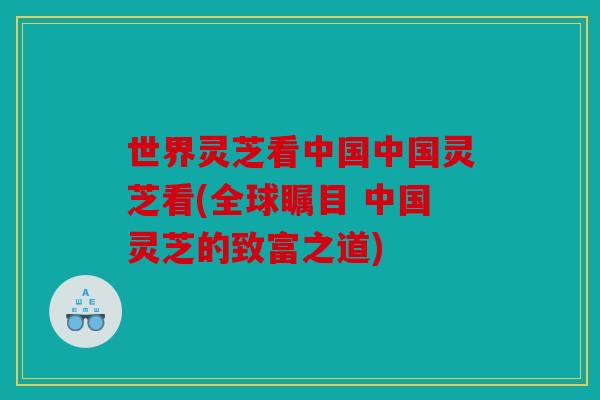 世界灵芝看中国中国灵芝看(全球瞩目 中国灵芝的致富之道)