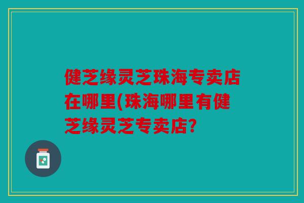 健芝缘灵芝珠海专卖店在哪里(珠海哪里有健芝缘灵芝专卖店？