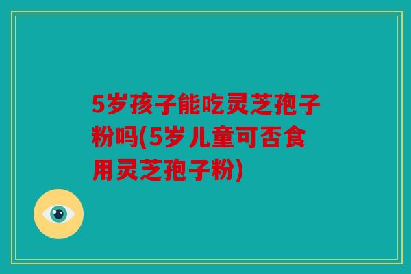 5岁孩子能吃灵芝孢子粉吗(5岁儿童可否食用灵芝孢子粉)