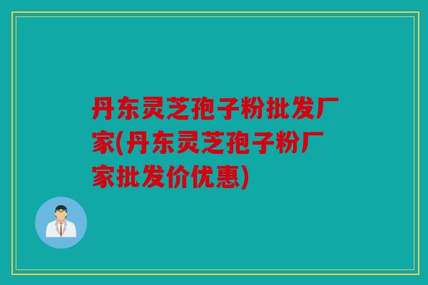 丹东灵芝孢子粉批发厂家(丹东灵芝孢子粉厂家批发价优惠)