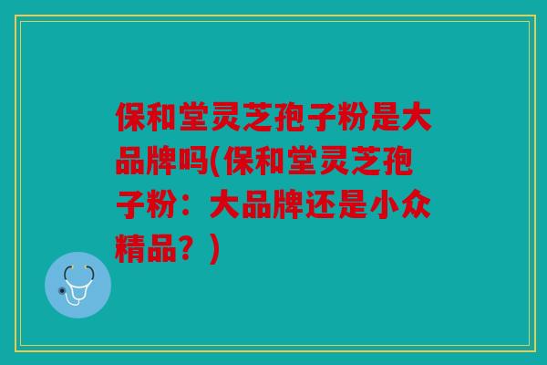 保和堂灵芝孢子粉是大品牌吗(保和堂灵芝孢子粉：大品牌还是小众精品？)