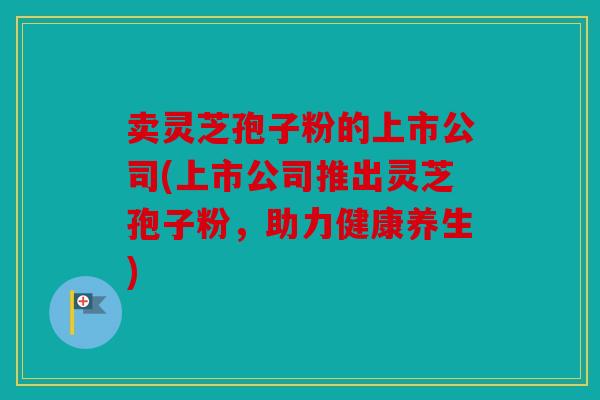 卖灵芝孢子粉的上市公司(上市公司推出灵芝孢子粉，助力健康养生)