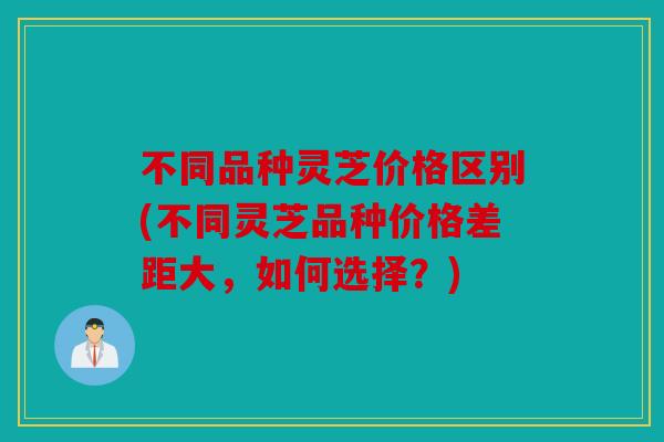 不同品种灵芝价格区别(不同灵芝品种价格差距大，如何选择？)