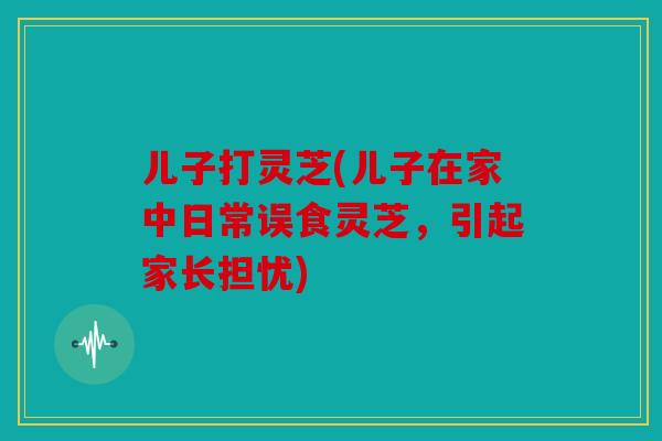 儿子打灵芝(儿子在家中日常误食灵芝，引起家长担忧)