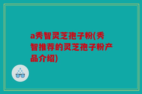a秀智灵芝孢子粉(秀智推荐的灵芝孢子粉产品介绍)