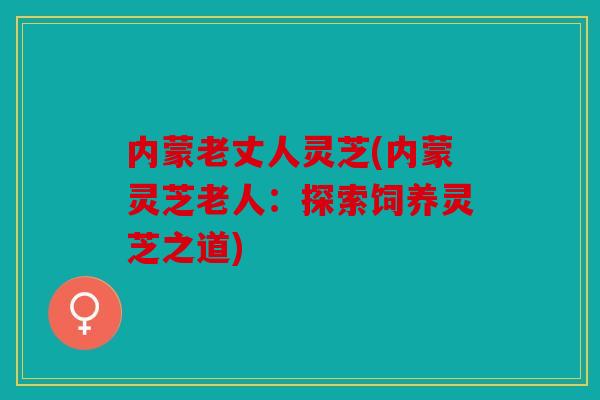 内蒙老丈人灵芝(内蒙灵芝老人：探索饲养灵芝之道)