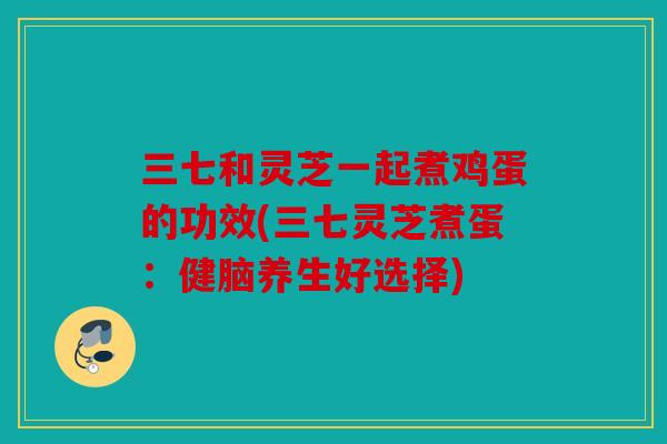 三七和灵芝一起煮鸡蛋的功效(三七灵芝煮蛋：健脑养生好选择)