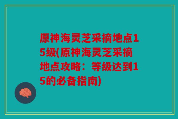 原神海灵芝采摘地点15级(原神海灵芝采摘地点攻略：等级达到15的必备指南)