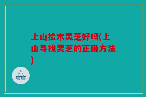 上山捡木灵芝好吗(上山寻找灵芝的正确方法)