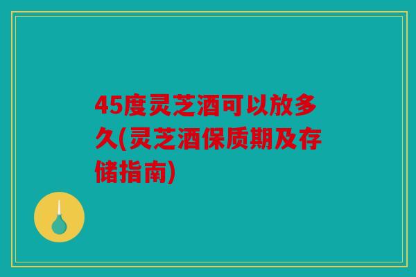 45度灵芝酒可以放多久(灵芝酒保质期及存储指南)