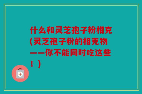 什么和灵芝孢子粉相克(灵芝孢子粉的相克物——你不能同时吃这些！)