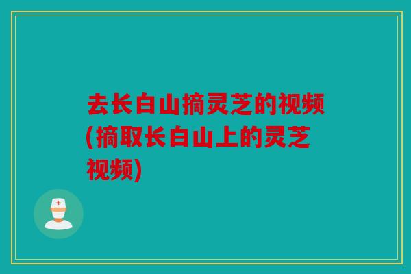 去长白山摘灵芝的视频(摘取长白山上的灵芝视频)