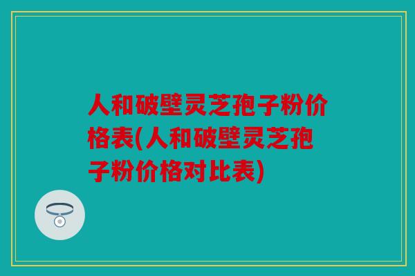 人和破壁灵芝孢子粉价格表(人和破壁灵芝孢子粉价格对比表)