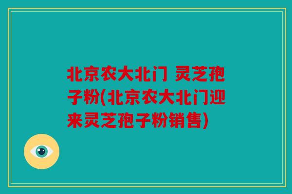 北京农大北门 灵芝孢子粉(北京农大北门迎来灵芝孢子粉销售)