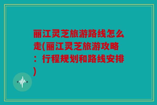 丽江灵芝旅游路线怎么走(丽江灵芝旅游攻略：行程规划和路线安排)