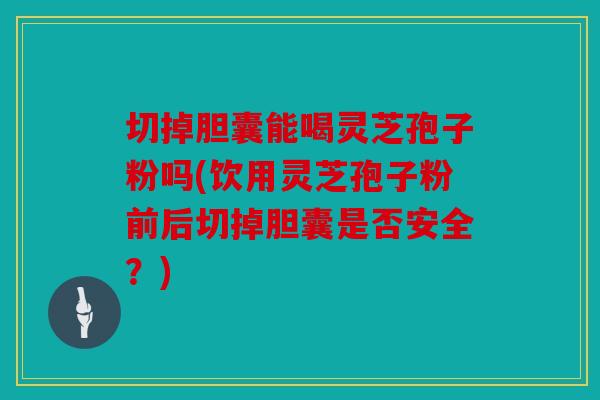 切掉胆囊能喝灵芝孢子粉吗(饮用灵芝孢子粉前后切掉胆囊是否安全？)