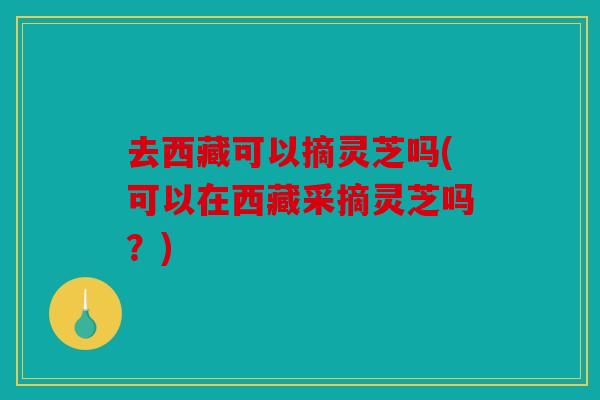 去西藏可以摘灵芝吗(可以在西藏采摘灵芝吗？)