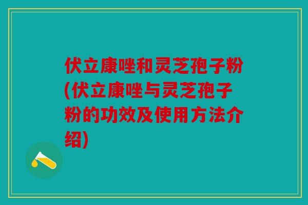 伏立康唑和灵芝孢子粉(伏立康唑与灵芝孢子粉的功效及使用方法介绍)