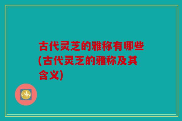 古代灵芝的雅称有哪些(古代灵芝的雅称及其含义)
