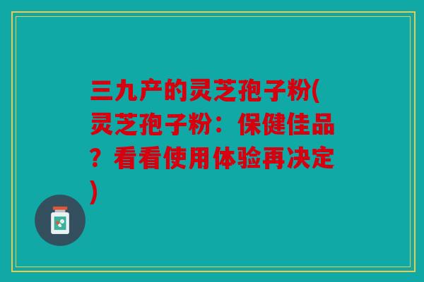 三九产的灵芝孢子粉(灵芝孢子粉：保健佳品？看看使用体验再决定)