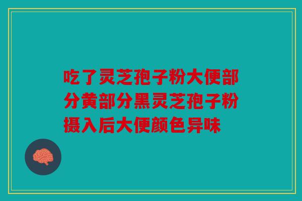 吃了灵芝孢子粉大便部分黄部分黑灵芝孢子粉摄入后大便颜色异味