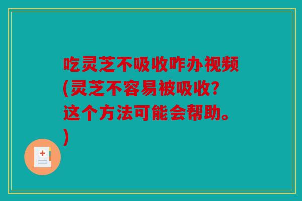 吃灵芝不吸收咋办视频(灵芝不容易被吸收？这个方法可能会帮助。)