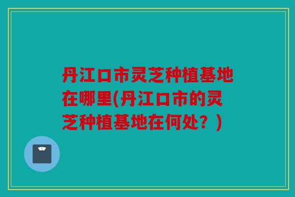 丹江口市灵芝种植基地在哪里(丹江口市的灵芝种植基地在何处？)