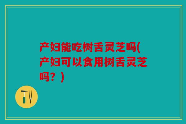 产妇能吃树舌灵芝吗(产妇可以食用树舌灵芝吗？)