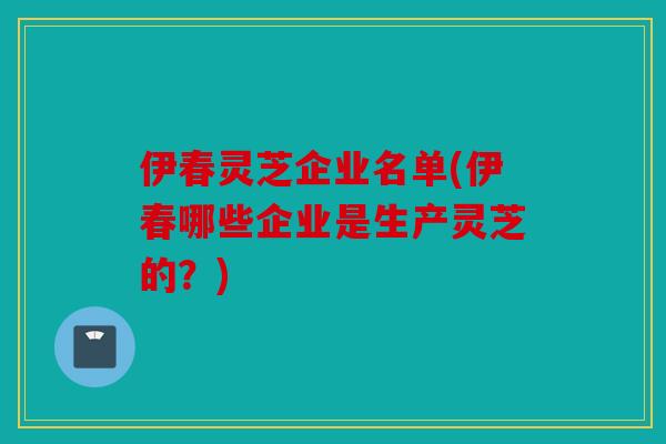 伊春灵芝企业名单(伊春哪些企业是生产灵芝的？)