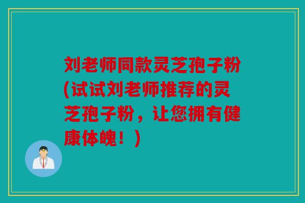刘老师同款灵芝孢子粉(试试刘老师推荐的灵芝孢子粉，让您拥有健康体魄！)