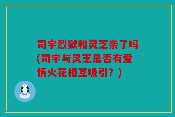 司宇烈狱和灵芝亲了吗(司宇与灵芝是否有爱情火花相互吸引？)