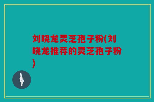 刘晓龙灵芝孢子粉(刘晓龙推荐的灵芝孢子粉)