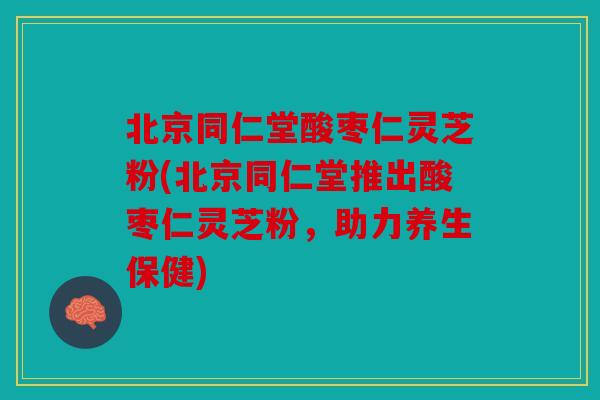 北京同仁堂酸枣仁灵芝粉(北京同仁堂推出酸枣仁灵芝粉，助力养生保健)