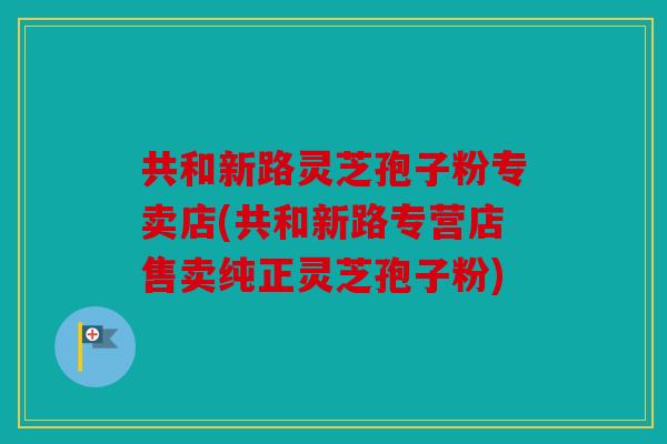 共和新路灵芝孢子粉专卖店(共和新路专营店售卖纯正灵芝孢子粉)
