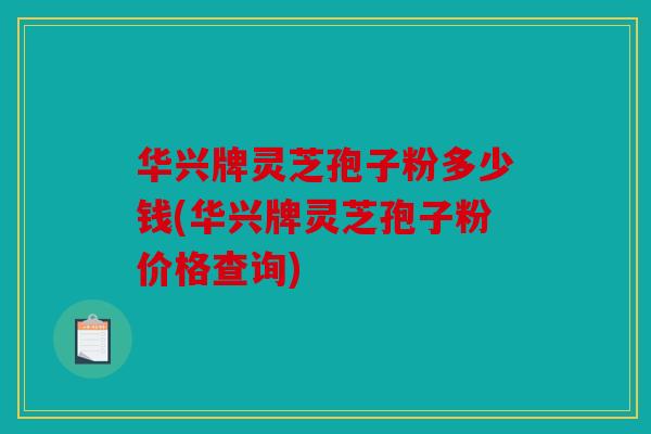华兴牌灵芝孢子粉多少钱(华兴牌灵芝孢子粉价格查询)
